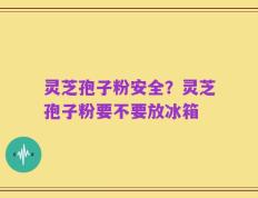 灵芝孢子粉安全？灵芝孢子粉要不要放冰箱