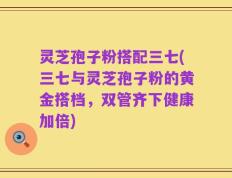 灵芝孢子粉搭配三七(三七与灵芝孢子粉的黄金搭档，双管齐下健康加倍)