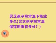 灵芝孢子粉常温下能放多久(灵芝孢子粉常温保存期限有多长？)