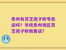 贵州有灵芝孢子粉专卖店吗？寻找贵州地区灵芝孢子粉销售店？
