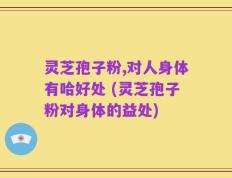 灵芝孢子粉,对人身体有哈好处 (灵芝孢子粉对身体的益处)