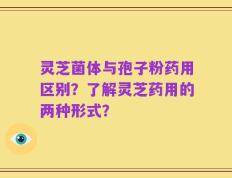灵芝菌体与孢子粉药用区别？了解灵芝药用的两种形式？