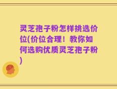 灵芝孢子粉怎样挑选价位(价位合理！教你如何选购优质灵芝孢子粉)