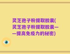 灵芝孢子粉提取胶囊(灵芝孢子粉提取胶囊——提高免疫力的秘密)