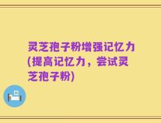 灵芝孢子粉增强记忆力(提高记忆力，尝试灵芝孢子粉)