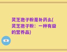 灵芝孢子粉是补药么(灵芝孢子粉：一种有益的营养品)