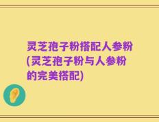 灵芝孢子粉搭配人参粉(灵芝孢子粉与人参粉的完美搭配)