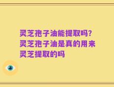 灵芝孢子油能提取吗？灵芝孢子油是真的用来灵芝提取的吗