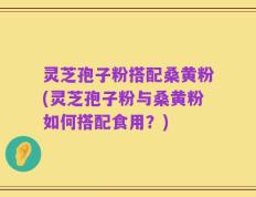 灵芝孢子粉搭配桑黄粉(灵芝孢子粉与桑黄粉如何搭配食用？)