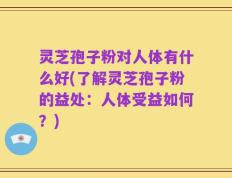 灵芝孢子粉对人体有什么好(了解灵芝孢子粉的益处：人体受益如何？)