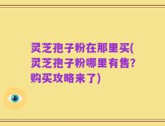 灵芝孢子粉在那里买(灵芝孢子粉哪里有售？购买攻略来了)