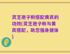 灵芝孢子粉搭配黄芪的功效(灵芝孢子粉与黄芪搭配，助您强身健体)