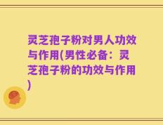 灵芝孢子粉对男人功效与作用(男性必备：灵芝孢子粉的功效与作用)