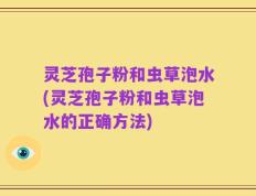 灵芝孢子粉和虫草泡水(灵芝孢子粉和虫草泡水的正确方法)