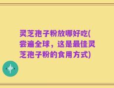 灵芝孢子粉放哪好吃(尝遍全球，这是最佳灵芝孢子粉的食用方式)