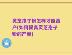 灵芝孢子粉怎样才能高产(如何提高灵芝孢子粉的产量)