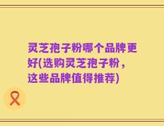 灵芝孢子粉哪个品牌更好(选购灵芝孢子粉，这些品牌值得推荐)