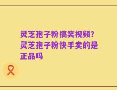 灵芝孢子粉搞笑视频？灵芝孢子粉快手卖的是正品吗