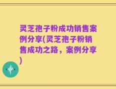 灵芝孢子粉成功销售案例分享(灵芝孢子粉销售成功之路，案例分享)