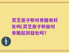 灵芝孢子粉对骨骼有好处吗(灵芝孢子粉能对骨骼起到益处吗？