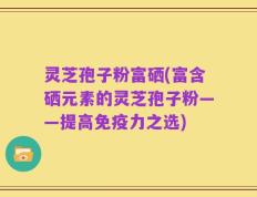 灵芝孢子粉富硒(富含硒元素的灵芝孢子粉——提高免疫力之选)