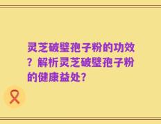 灵芝破璧孢子粉的功效？解析灵芝破璧孢子粉的健康益处？