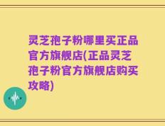 灵芝孢子粉哪里买正品官方旗舰店(正品灵芝孢子粉官方旗舰店购买攻略)