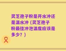 灵芝孢子粉是开水冲还是温水冲 (灵芝孢子粉最佳冲泡温度应该是多少？)