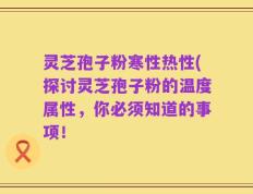 灵芝孢子粉寒性热性(探讨灵芝孢子粉的温度属性，你必须知道的事项！