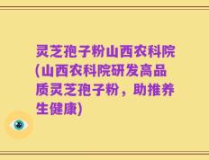 灵芝孢子粉山西农科院(山西农科院研发高品质灵芝孢子粉，助推养生健康)
