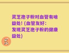 灵芝孢子粉对血管有啥益处! (血管友好：发现灵芝孢子粉的健康益处)
