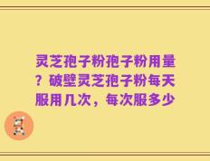 灵芝孢子粉孢子粉用量？破壁灵芝孢子粉每天服用几次，每次服多少