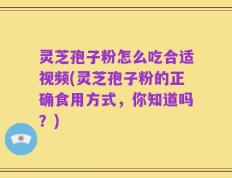 灵芝孢子粉怎么吃合适视频(灵芝孢子粉的正确食用方式，你知道吗？)