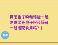 灵芝孢子粉和锌能一起吃吗灵芝孢子粉和锌可一起搭配食用吗？)