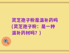 灵芝孢子粉是温补药吗(灵芝孢子粉：是一种温补药材吗？)