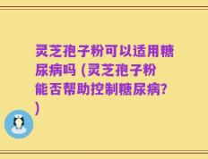 灵芝孢子粉可以适用糖尿病吗 (灵芝孢子粉能否帮助控制糖尿病？)