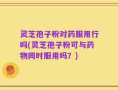 灵芝孢子粉对药服用行吗(灵芝孢子粉可与药物同时服用吗？)