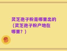 灵芝孢子粉是哪里出的 (灵芝孢子粉产地在哪里？)