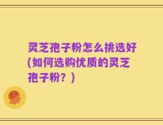 灵芝孢子粉怎么挑选好(如何选购优质的灵芝孢子粉？)