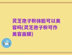 灵芝孢子粉抹脸可以美容吗(灵芝孢子粉可作美容面膜)
