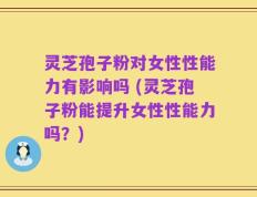 灵芝孢子粉对女性性能力有影响吗 (灵芝孢子粉能提升女性性能力吗？)