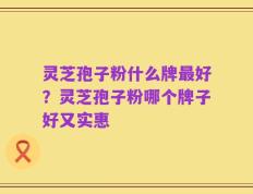灵芝孢子粉什么牌最好？灵芝孢子粉哪个牌子好又实惠
