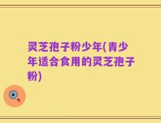 灵芝孢子粉少年(青少年适合食用的灵芝孢子粉)