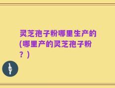 灵芝孢子粉哪里生产的(哪里产的灵芝孢子粉？)