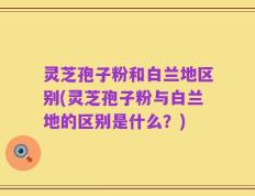 灵芝孢子粉和白兰地区别(灵芝孢子粉与白兰地的区别是什么？)
