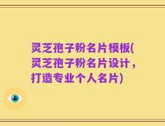 灵芝孢子粉名片模板(灵芝孢子粉名片设计，打造专业个人名片)