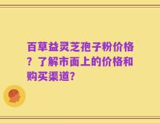 百草益灵芝孢子粉价格？了解市面上的价格和购买渠道？