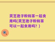 灵芝孢子粉和茶一起食用吗(灵芝孢子粉和茶可以一起食用吗？)