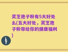 灵芝孢子粉有5大好处么(五大好处，灵芝孢子粉带给你的健康福利)