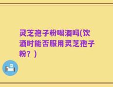 灵芝孢子粉喝酒吗(饮酒时能否服用灵芝孢子粉？)